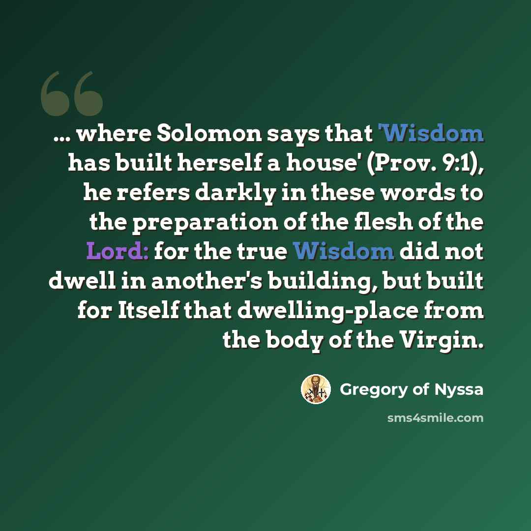 “... where Solomon says that 'Wisdom has built herself a house' (Prov. 9:1), he refers darkly in these words to the preparation of the flesh of the Lord: for the true Wisdom did not dwell in another's building, but built for Itself that dwelling-place from the body of the Virgin.” quote by Gregory of Nyssa