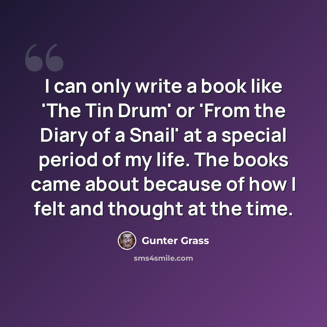 “I can only write a book like 'The Tin Drum' or 'From the Diary of a Snail' at a special period of my life. The books came about because of how I felt and thought at the time.” quote by Gunter Grass