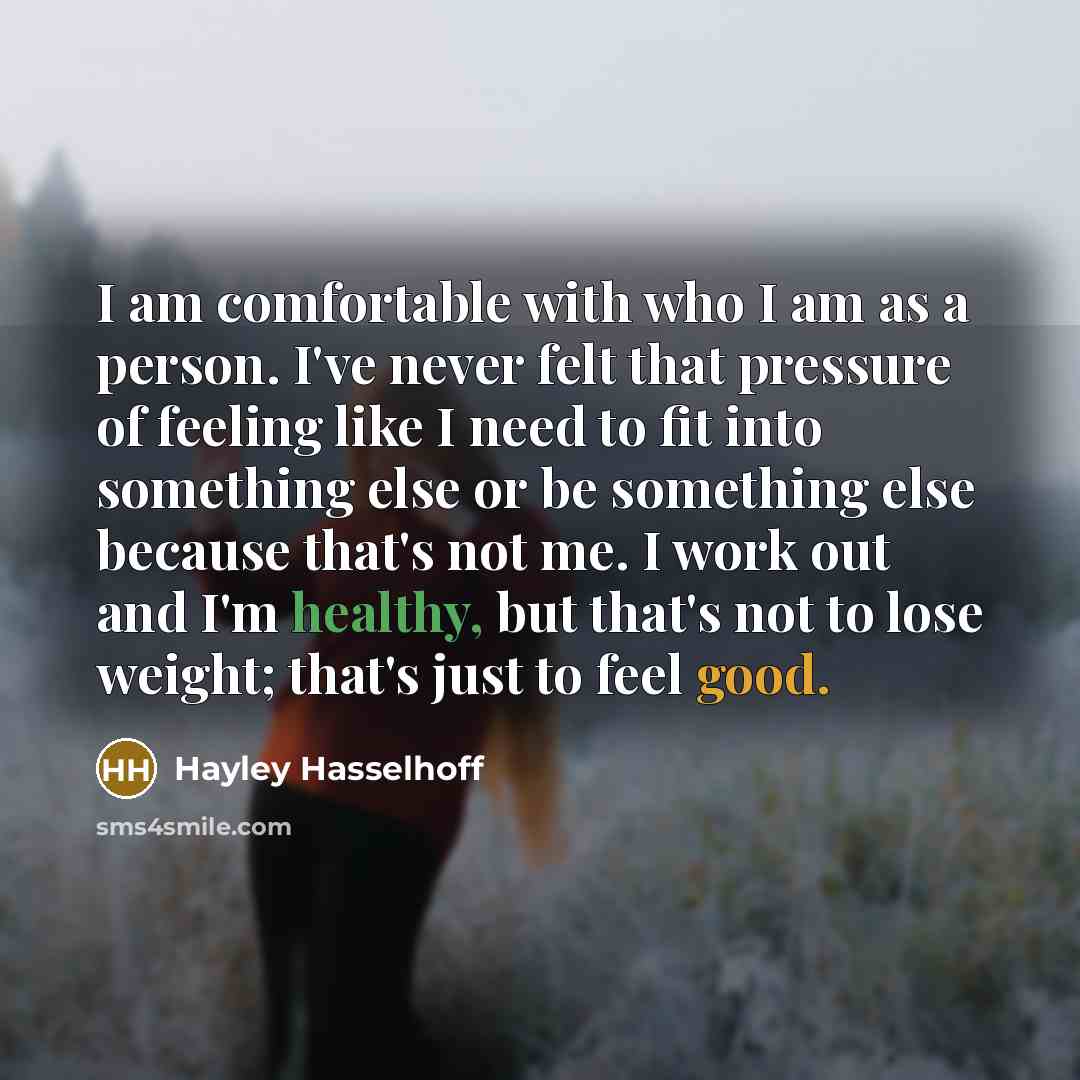“I am comfortable with who I am as a person. I've never felt that pressure of feeling like I need to fit into something else or be something else because that's not me. I work out and I'm healthy, but that's not to lose weight; that's just to feel good.” quote by Hayley Hasselhoff