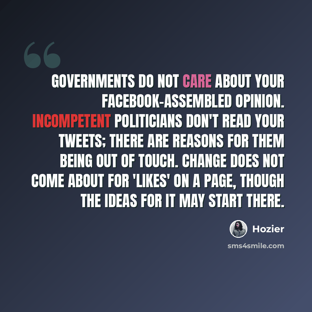 “Governments do not care about your Facebook-assembled opinion. Incompetent politicians don't read your tweets; there are reasons for them being out of touch. Change does not come about for 'likes' on a page, though the ideas for it may start there.” quote by Hozier