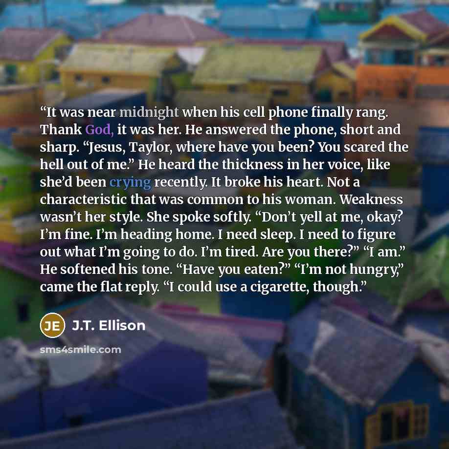 “It was near midnight when his cell phone finally rang. Thank God, it was her. He answered the phone, short and sharp. “Jesus, Taylor, where have you been? You scared the hell out of me.” He heard the thickness in her voice, like she’d been crying recently. It broke his heart. Not a characteristic…” quote by J.T. Ellison