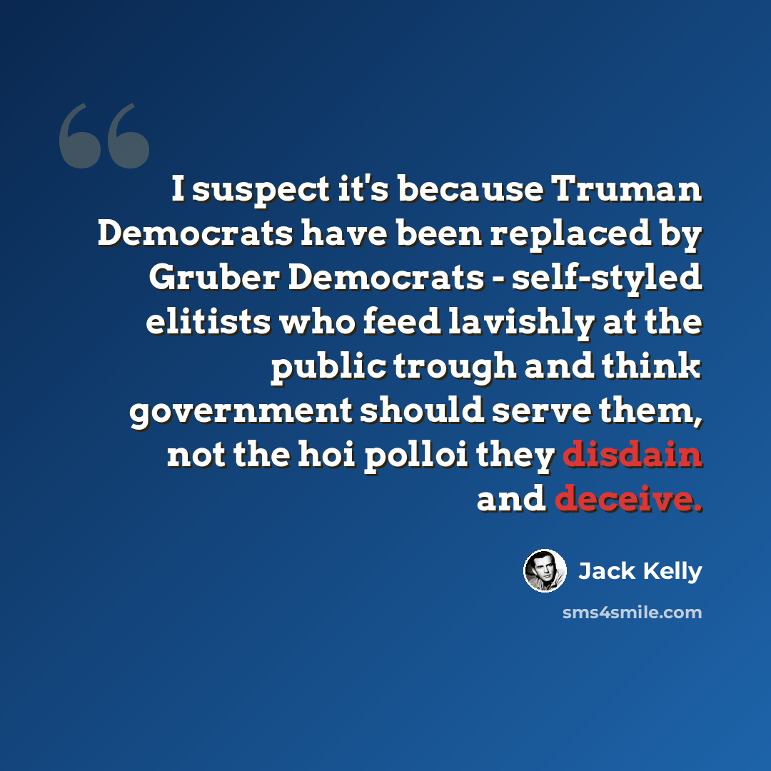 “I suspect it's because Truman Democrats have been replaced by Gruber Democrats - self-styled elitists who feed lavishly at the public trough and think government should serve them, not the hoi polloi they disdain and deceive.” quote by Jack Kelly