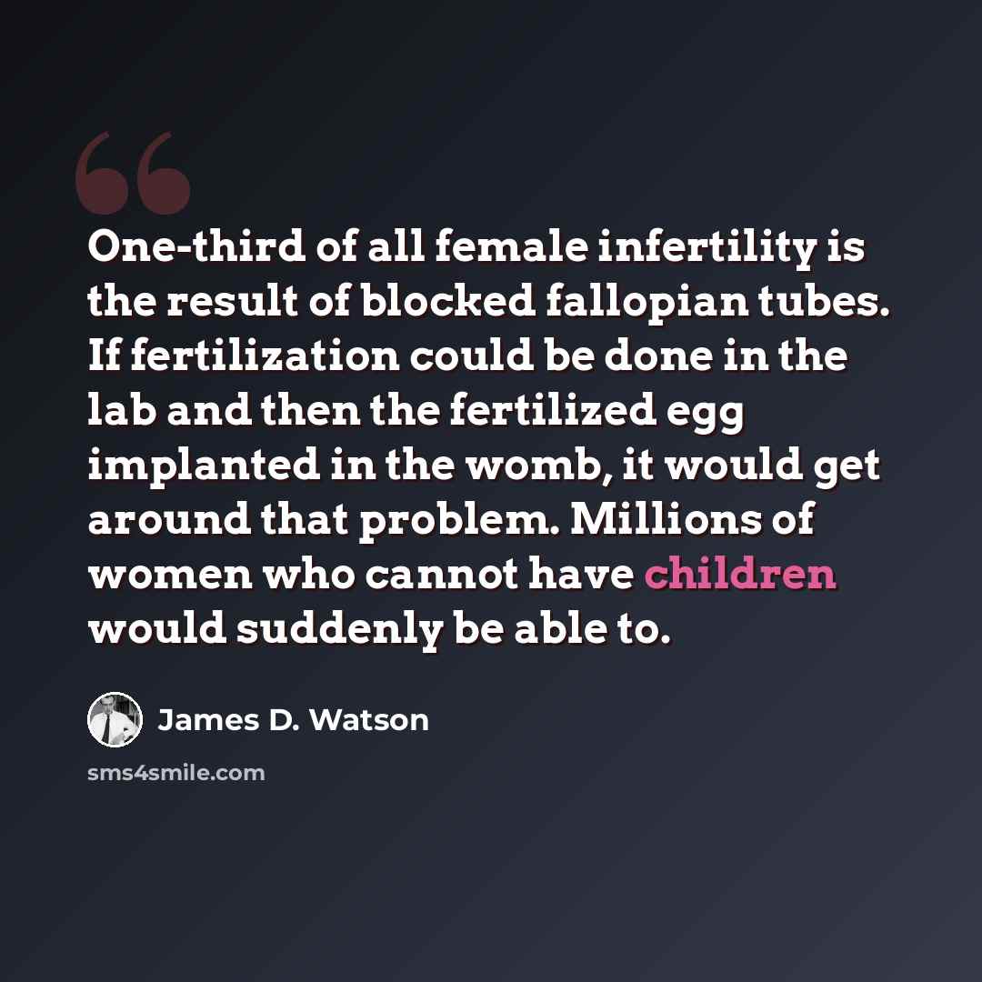 “One-third of all female infertility is the result of blocked fallopian tubes. If fertilization could be done in the lab and then the fertilized egg implanted in the womb, it would get around that problem. Millions of women who cannot have children would suddenly be able to.” quote by James D. Watson