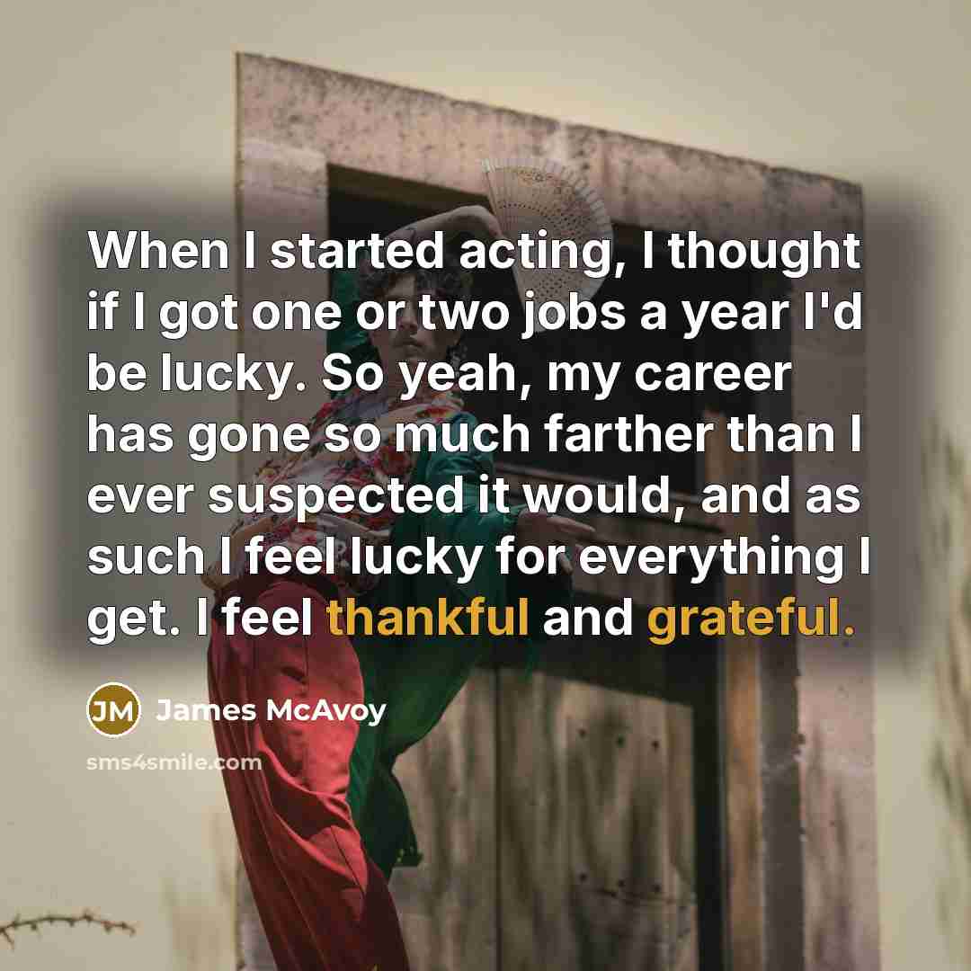 “When I started acting, I thought if I got one or two jobs a year I'd be lucky. So yeah, my career has gone so much farther than I ever suspected it would, and as such I feel lucky for everything I get. I feel thankful and grateful.” quote by James McAvoy