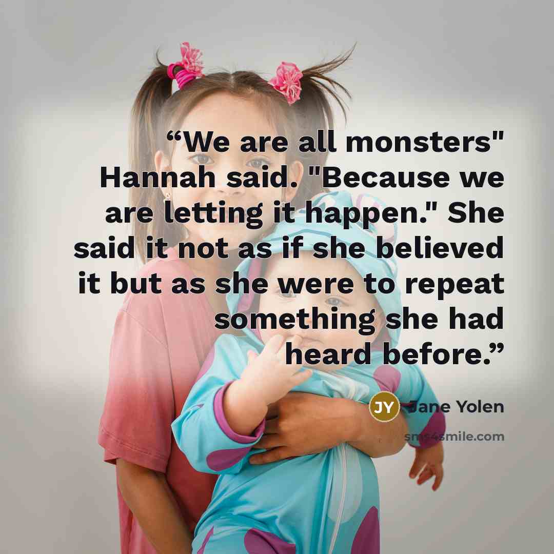 “We are all monsters" Hannah said. "Because we are letting it happen." She said it not as if she believed it but as she were to repeat something she had heard before.” quote by Jane Yolen