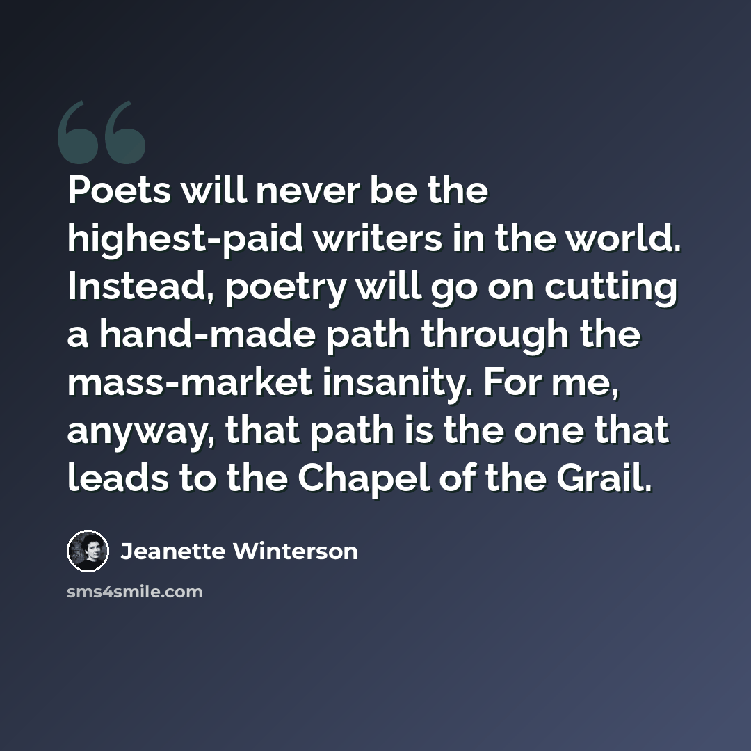“Poets will never be the highest-paid writers in the world. Instead, poetry will go on cutting a hand-made path through the mass-market insanity. For me, anyway, that path is the one that leads to the Chapel of the Grail.” quote by Jeanette Winterson