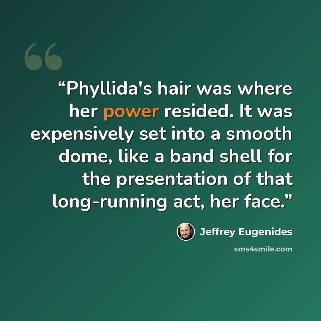 “Phyllida's hair was where her power resided. It was expensively set into a smooth dome, like a band shell for the presentation of that long-running act, her face.” quote by Jeffrey Eugenides