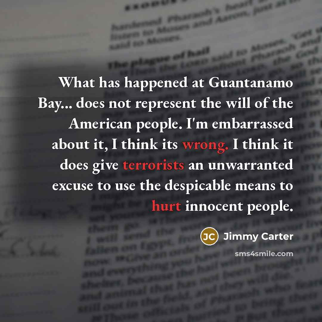 “What has happened at Guantanamo Bay... does not represent the will of the American people. I'm embarrassed about it, I think its wrong. I think it does give terrorists an unwarranted excuse to use the despicable means to hurt innocent people.” quote by Jimmy Carter