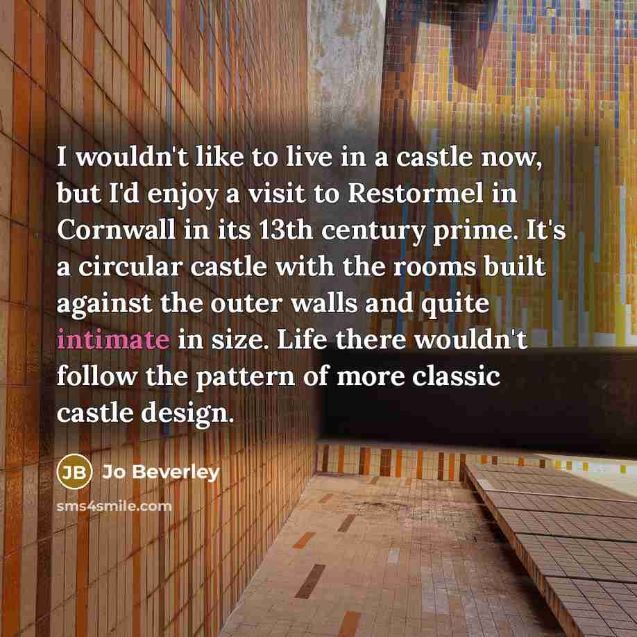 “I wouldn't like to live in a castle now, but I'd enjoy a visit to Restormel in Cornwall in its 13th century prime. It's a circular castle with the rooms built against the outer walls and quite intimate in size. Life there wouldn't follow the pattern of more classic castle design.” quote by Jo Beverley
