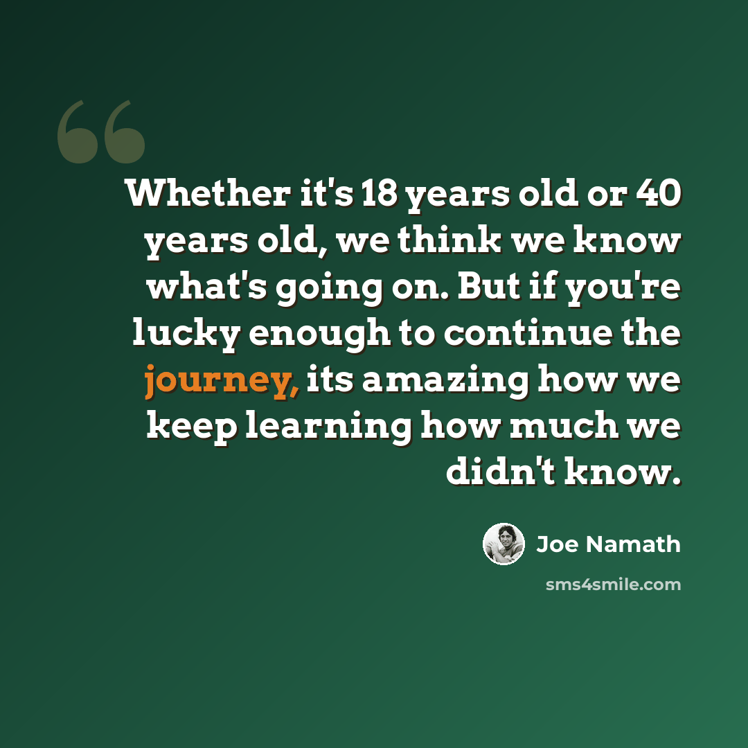 “Whether it's 18 years old or 40 years old, we think we know what's going on. But if you're lucky enough to continue the journey, its amazing how we keep learning how much we didn't know.” quote by Joe Namath