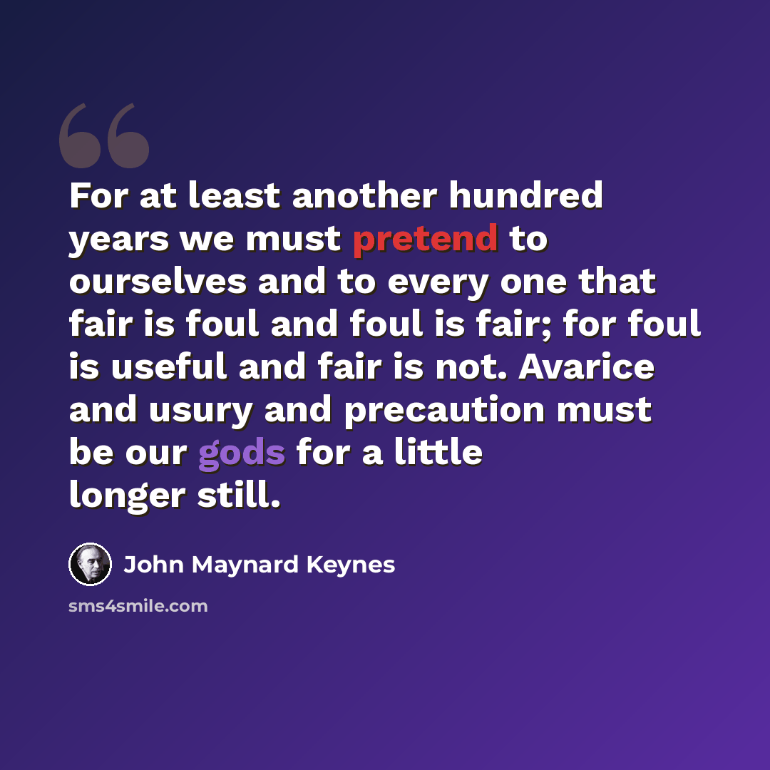 “For at least another hundred years we must pretend to ourselves and to every one that fair is foul and foul is fair; for foul is useful and fair is not. Avarice and usury and precaution must be our gods for a little longer still.” quote by John Maynard Keynes