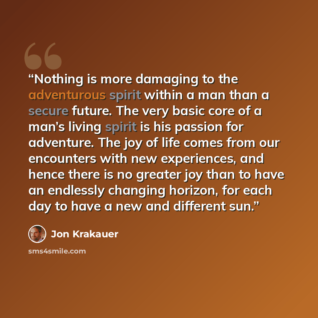 “Nothing is more damaging to the adventurous spirit within a man than a secure future. The very basic core of a man’s living spirit is his passion for adventure. The joy of life comes from our encounters with new experiences, and hence there is no greater joy than to have an endlessly changing…” quote by Jon Krakauer