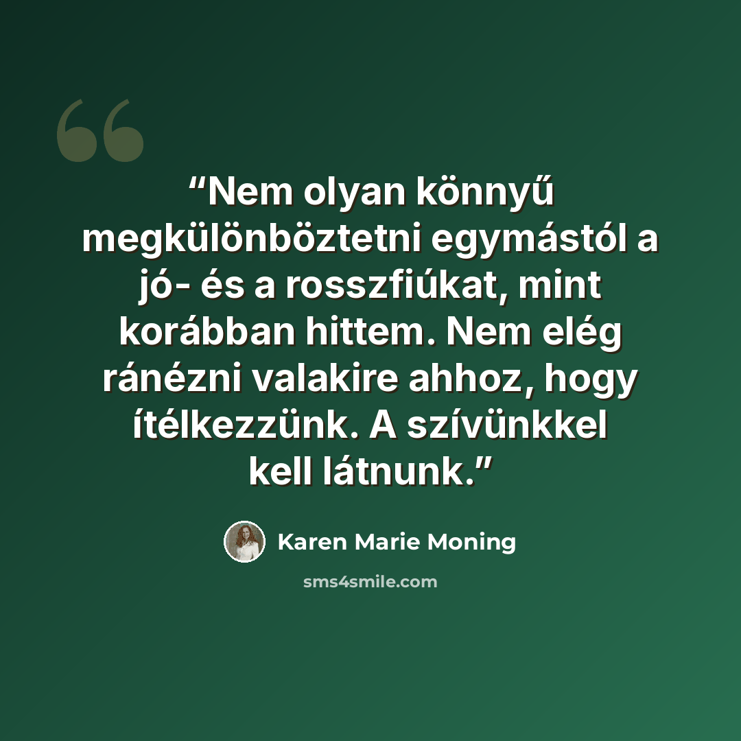“Nem olyan könnyű megkülönböztetni egymástól a jó- és a rosszfiúkat, mint korábban hittem. Nem elég ránézni valakire ahhoz, hogy ítélkezzünk. A szívünkkel kell látnunk.” quote by Karen Marie Moning