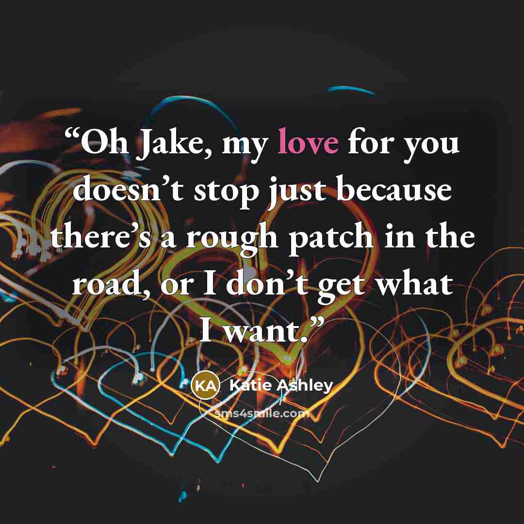 “Oh Jake, my love for you doesn’t stop just because there’s a rough patch in the road, or I don’t get what I want.” quote by Katie Ashley