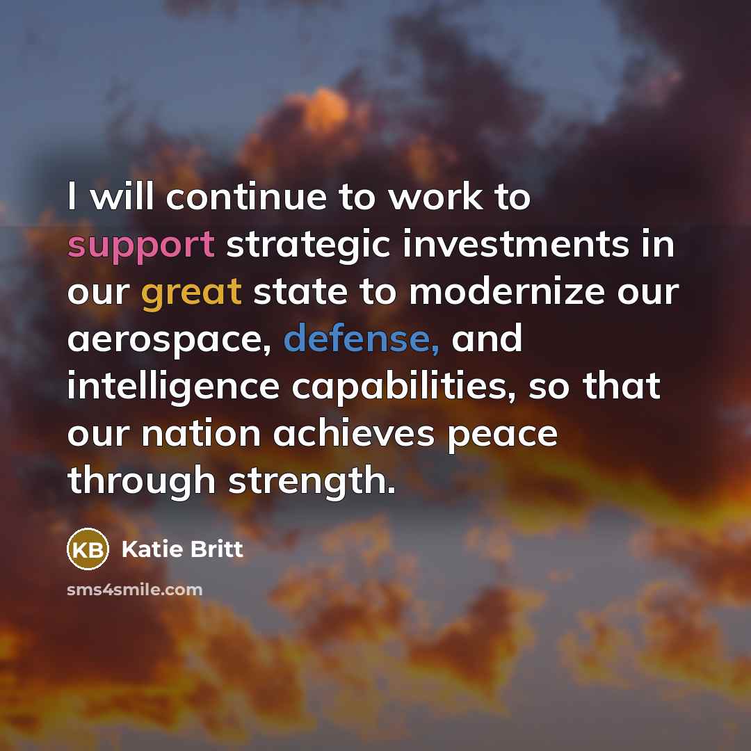“I will continue to work to support strategic investments in our great state to modernize our aerospace, defense, and intelligence capabilities, so that our nation achieves peace through strength.” quote by Katie Britt