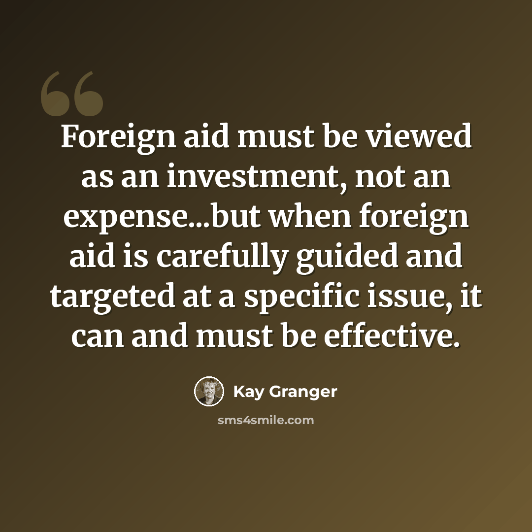“Foreign aid must be viewed as an investment, not an expense...but when foreign aid is carefully guided and targeted at a specific issue, it can and must be effective.” quote by Kay Granger