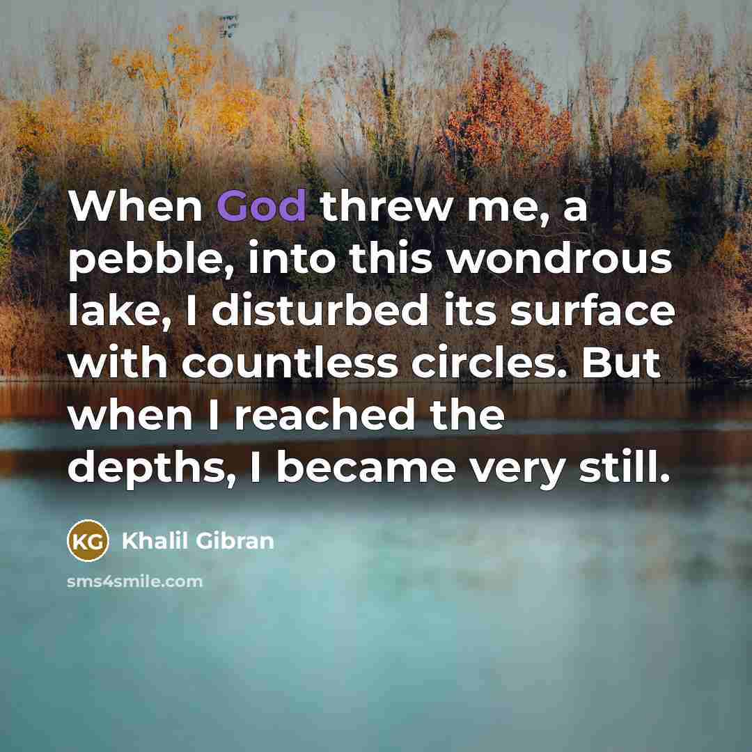 “When God threw me, a pebble, into this wondrous lake, I disturbed its surface with countless circles. But when I reached the depths, I became very still.” quote by Khalil Gibran