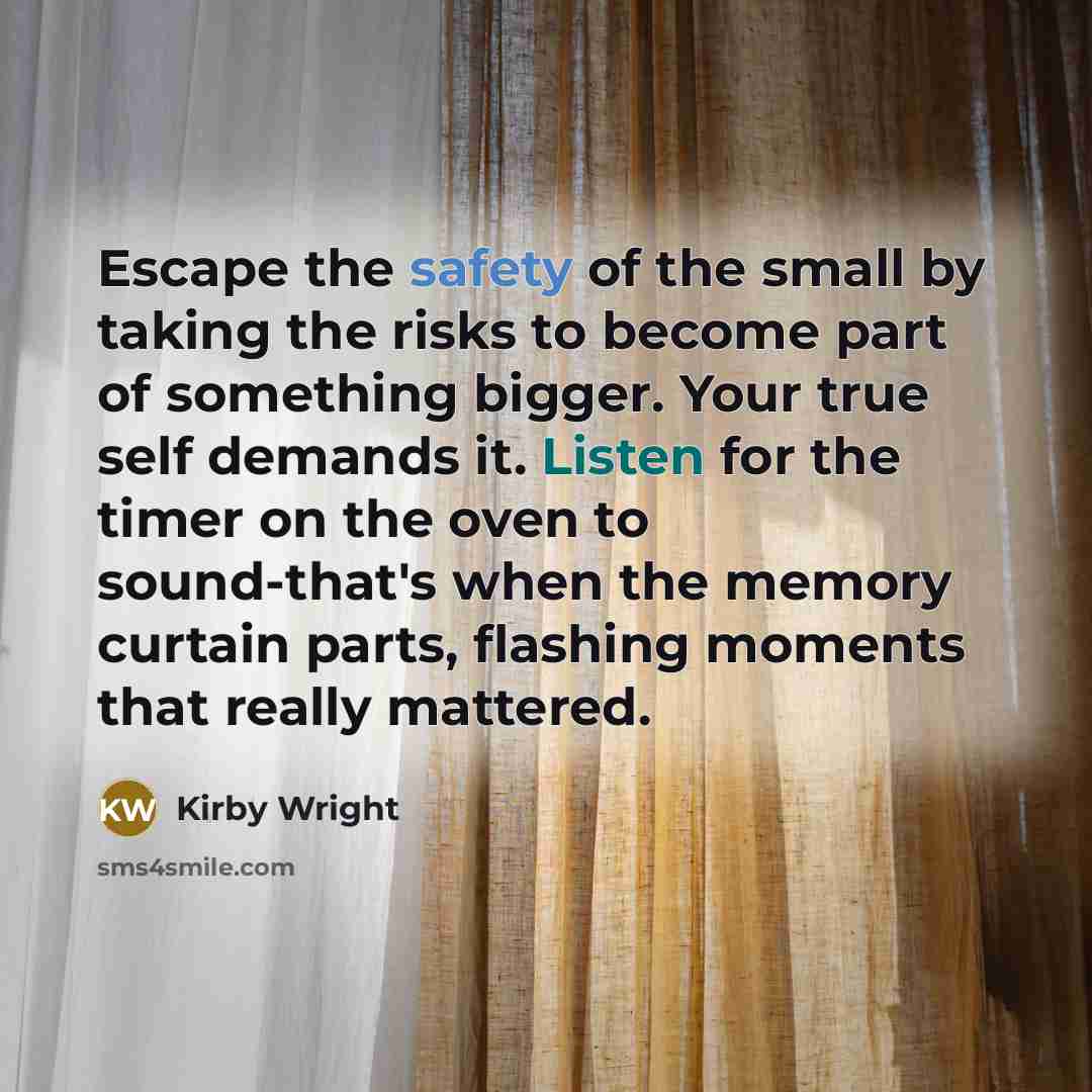 “Escape the safety of the small by taking the risks to become part of something bigger. Your true self demands it. Listen for the timer on the oven to sound-that's when the memory curtain parts, flashing moments that really mattered.” quote by Kirby Wright