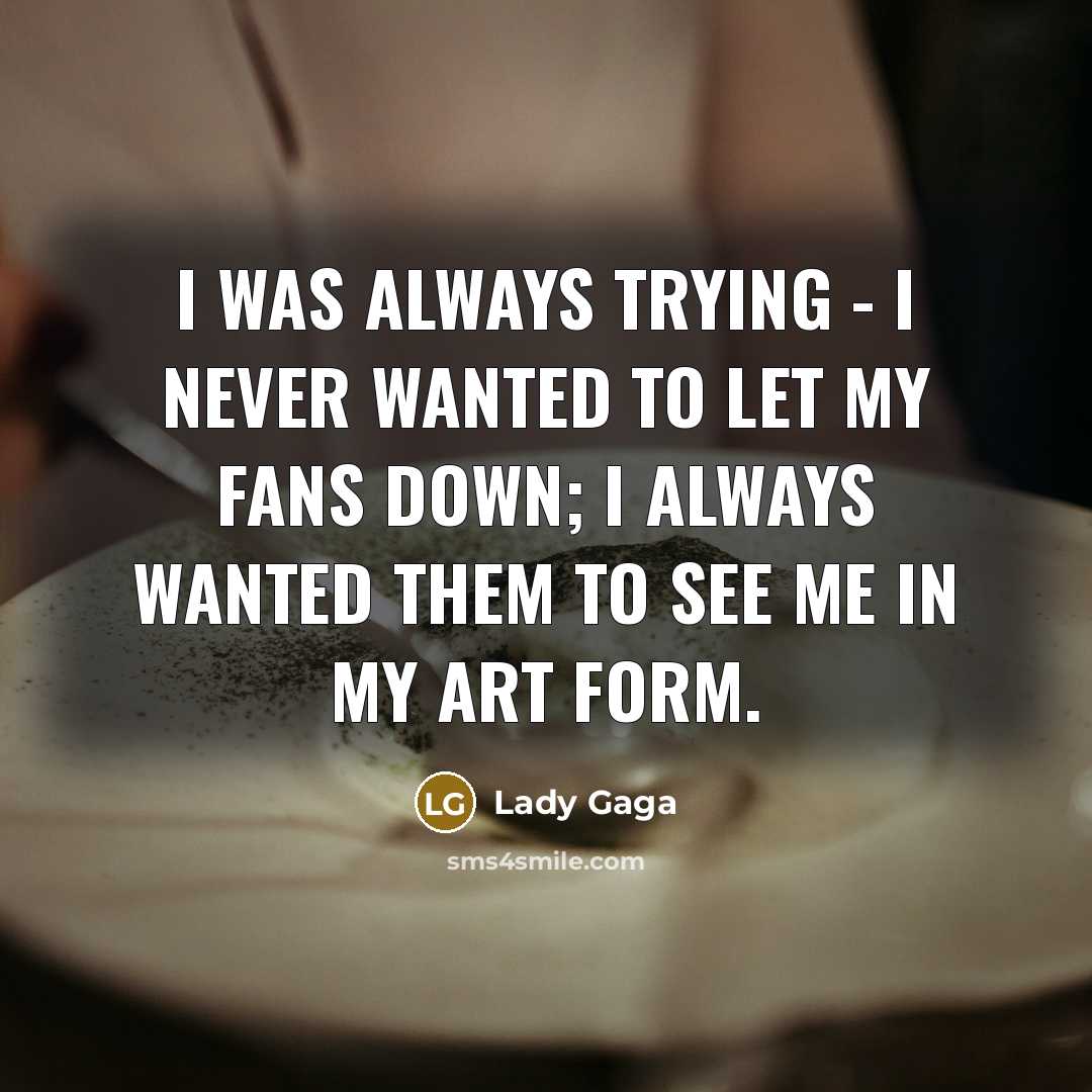 “I was always trying - I never wanted to let my fans down; I always wanted them to see me in my art form.” quote by Lady Gaga