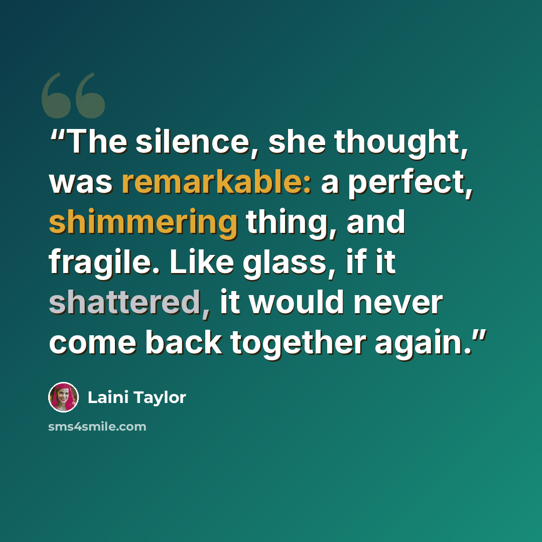 “The silence, she thought, was remarkable: a perfect, shimmering thing, and fragile. Like glass, if it shattered, it would never come back together again.” quote by Laini Taylor