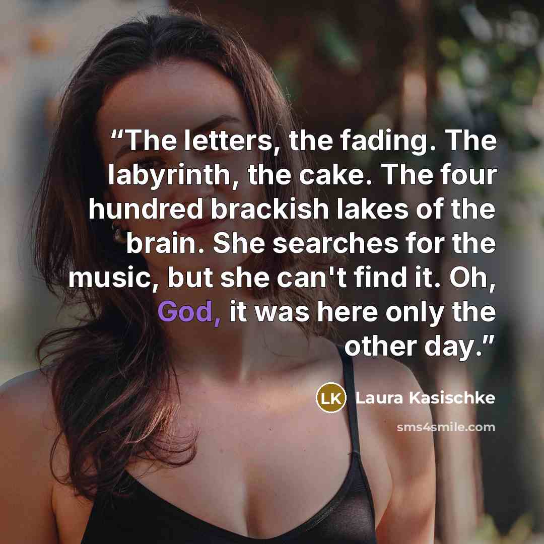 “The letters, the fading. The labyrinth, the cake. The four hundred brackish lakes of the brain. She searches for the music, but she can't find it. Oh, God, it was here only the other day.” quote by Laura Kasischke