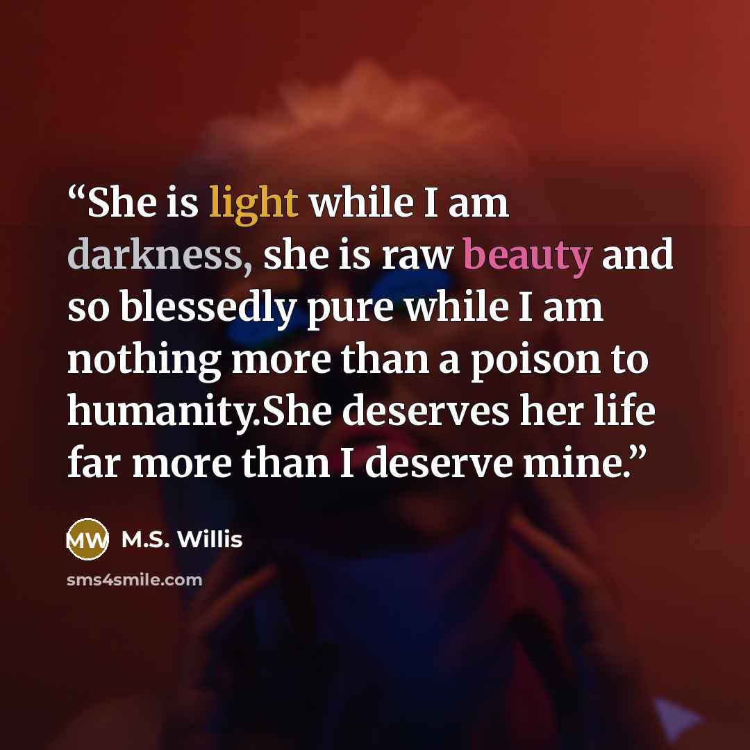 “She is light while I am darkness, she is raw beauty and so blessedly pure while I am nothing more than a poison to humanity.She deserves her life far more than I deserve mine.” quote by M.S. Willis