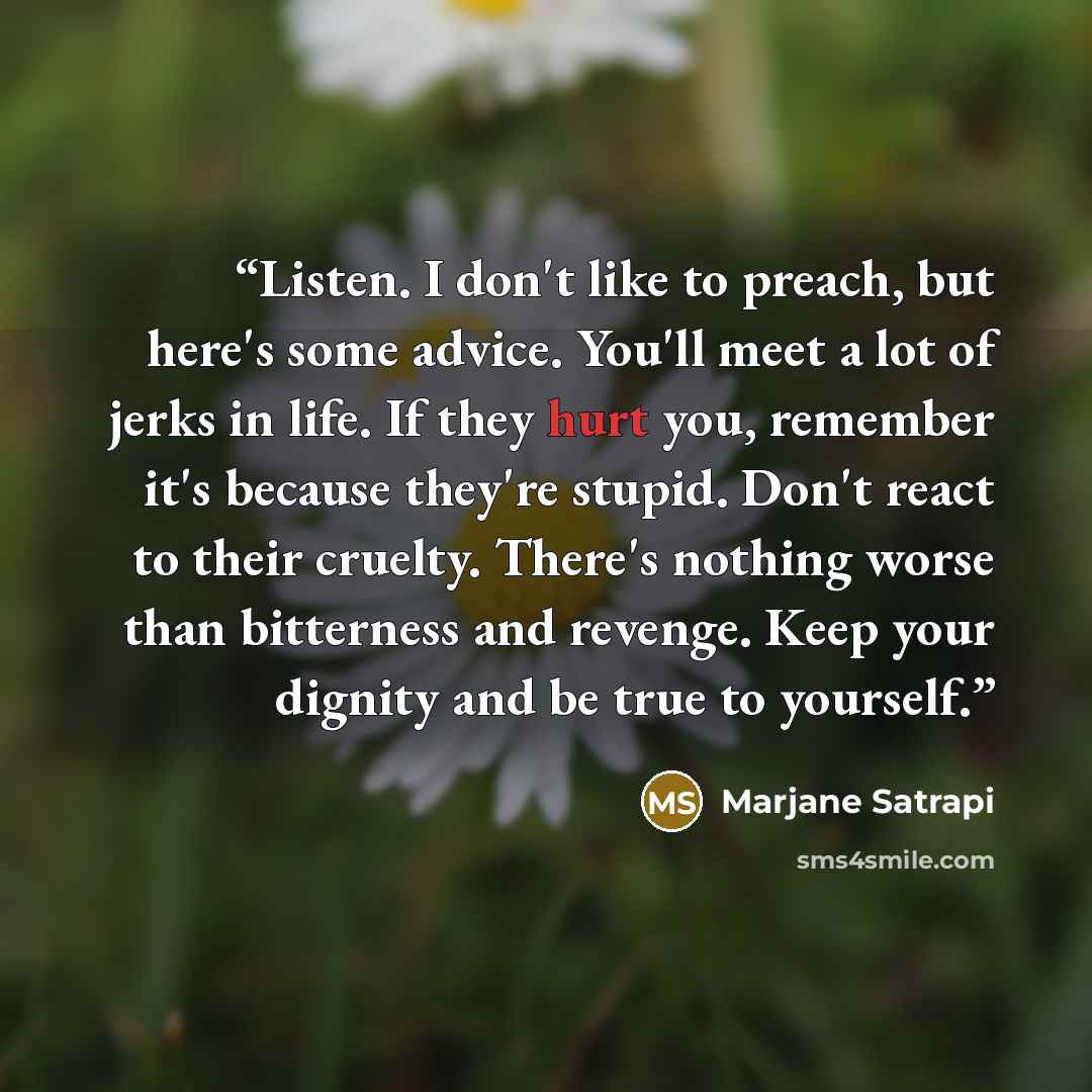 “Listen. I don't like to preach, but here's some advice. You'll meet a lot of jerks in life. If they hurt you, remember it's because they're stupid. Don't react to their cruelty. There's nothing worse than bitterness and revenge. Keep your dignity and be true to yourself.” quote by Marjane Satrapi