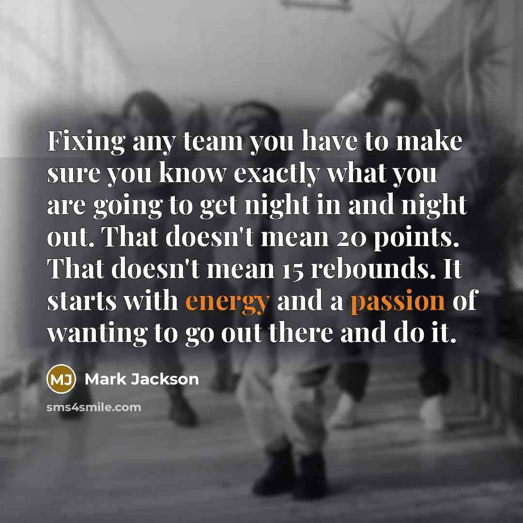 “Fixing any team you have to make sure you know exactly what you are going to get night in and night out. That doesn't mean 20 points. That doesn't mean 15 rebounds. It starts with energy and a passion of wanting to go out there and do it.” quote by Mark Jackson