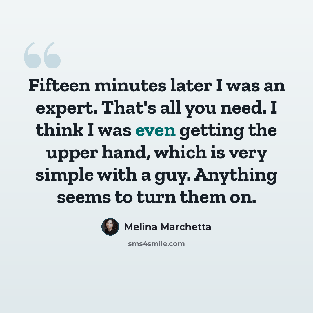 “Fifteen minutes later I was an expert. That's all you need. I think I was even getting the upper hand, which is very simple with a guy. Anything seems to turn them on.” quote by Melina Marchetta