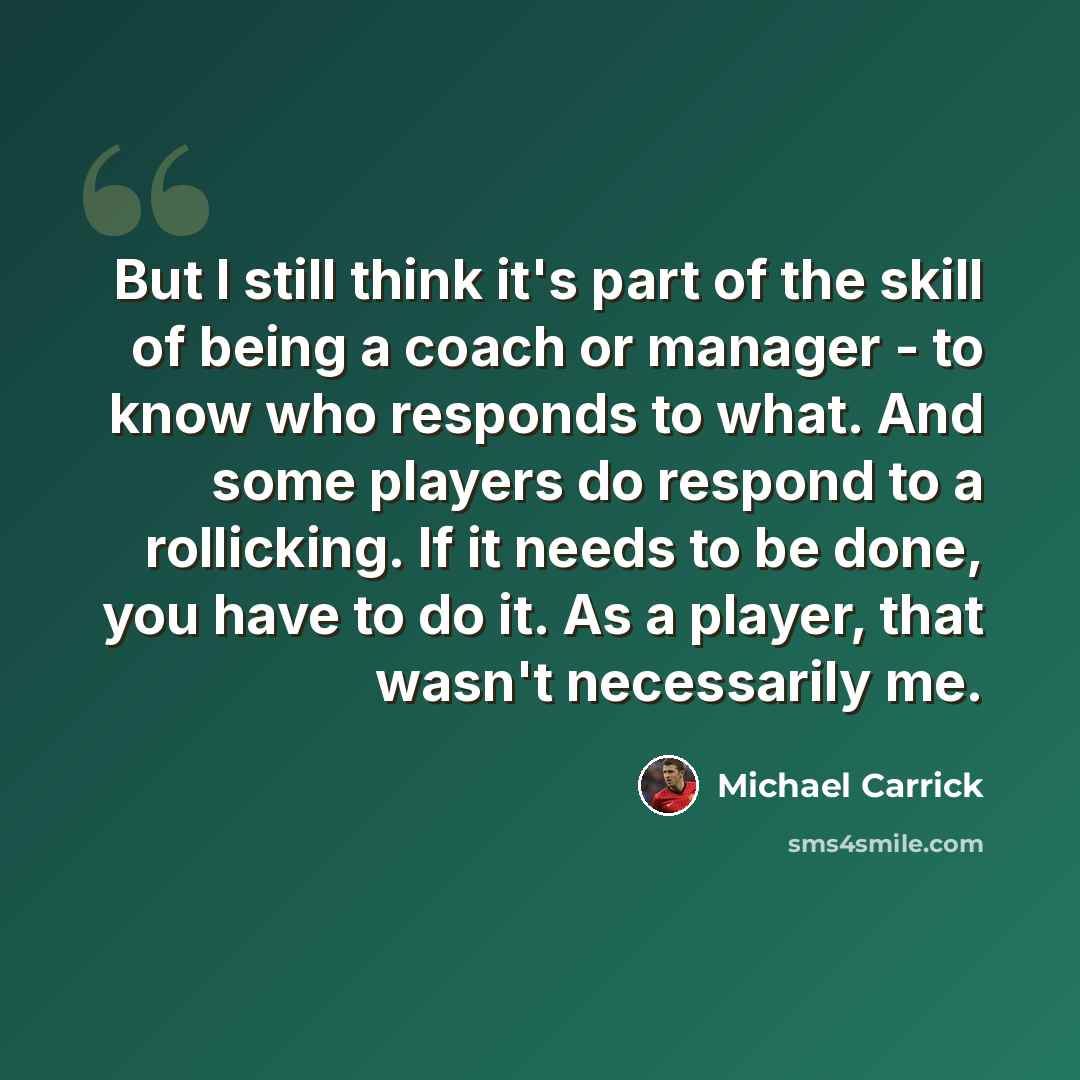 “But I still think it's part of the skill of being a coach or manager - to know who responds to what. And some players do respond to a rollicking. If it needs to be done, you have to do it. As a player, that wasn't necessarily me.” quote by Michael Carrick