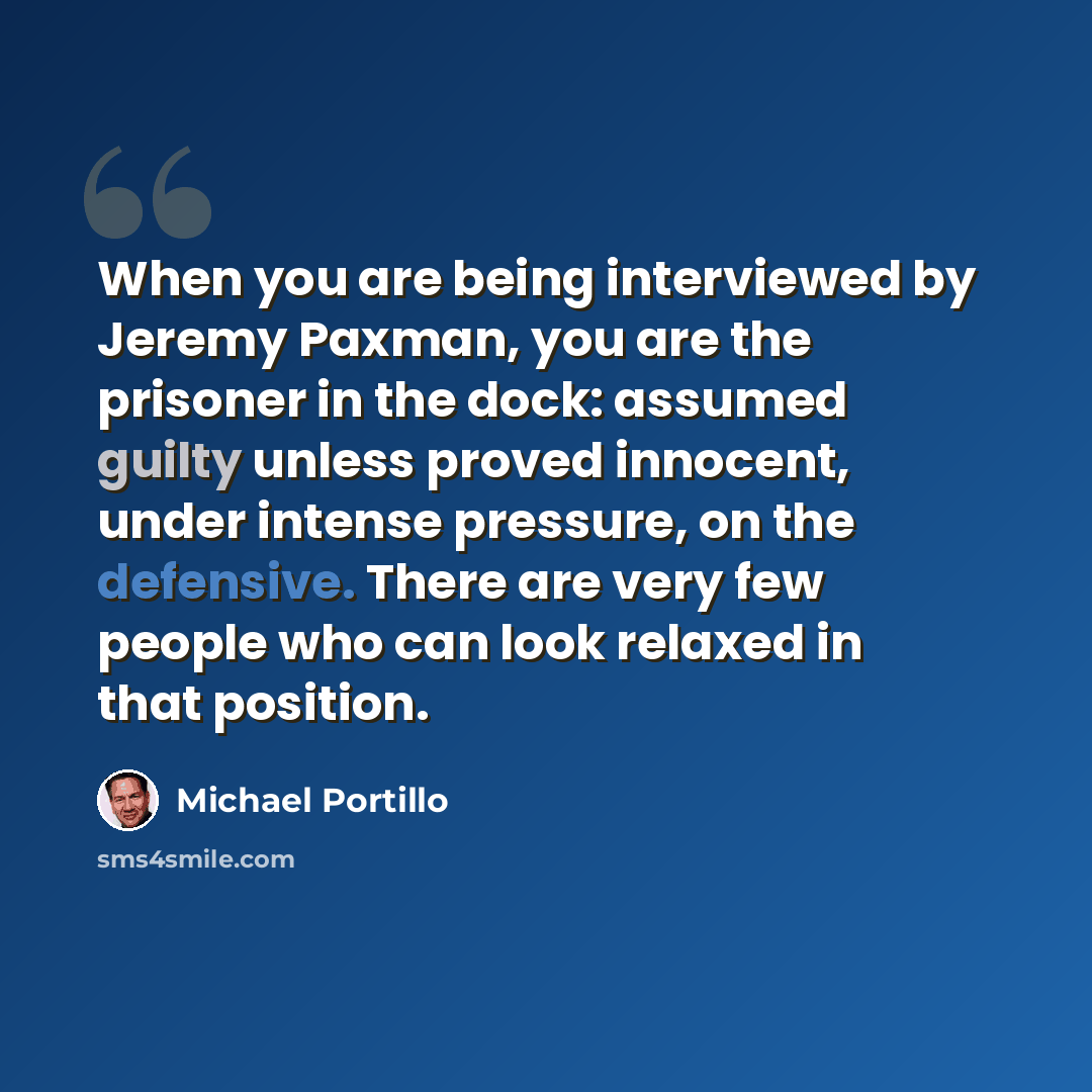 “When you are being interviewed by Jeremy Paxman, you are the prisoner in the dock: assumed guilty unless proved innocent, under intense pressure, on the defensive. There are very few people who can look relaxed in that position.” quote by Michael Portillo
