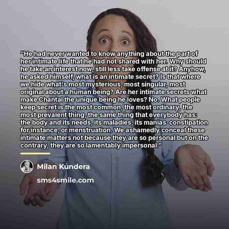 “He had never wanted to know anything about the part of her intimate life that he had not shared with her. Why should he take an interest now, still less take offense at it? Anyhow, he asked himself, what is an intimate secret? Is that where we hide what's most mysterious, most singular, most…” quote by Milan Kundera