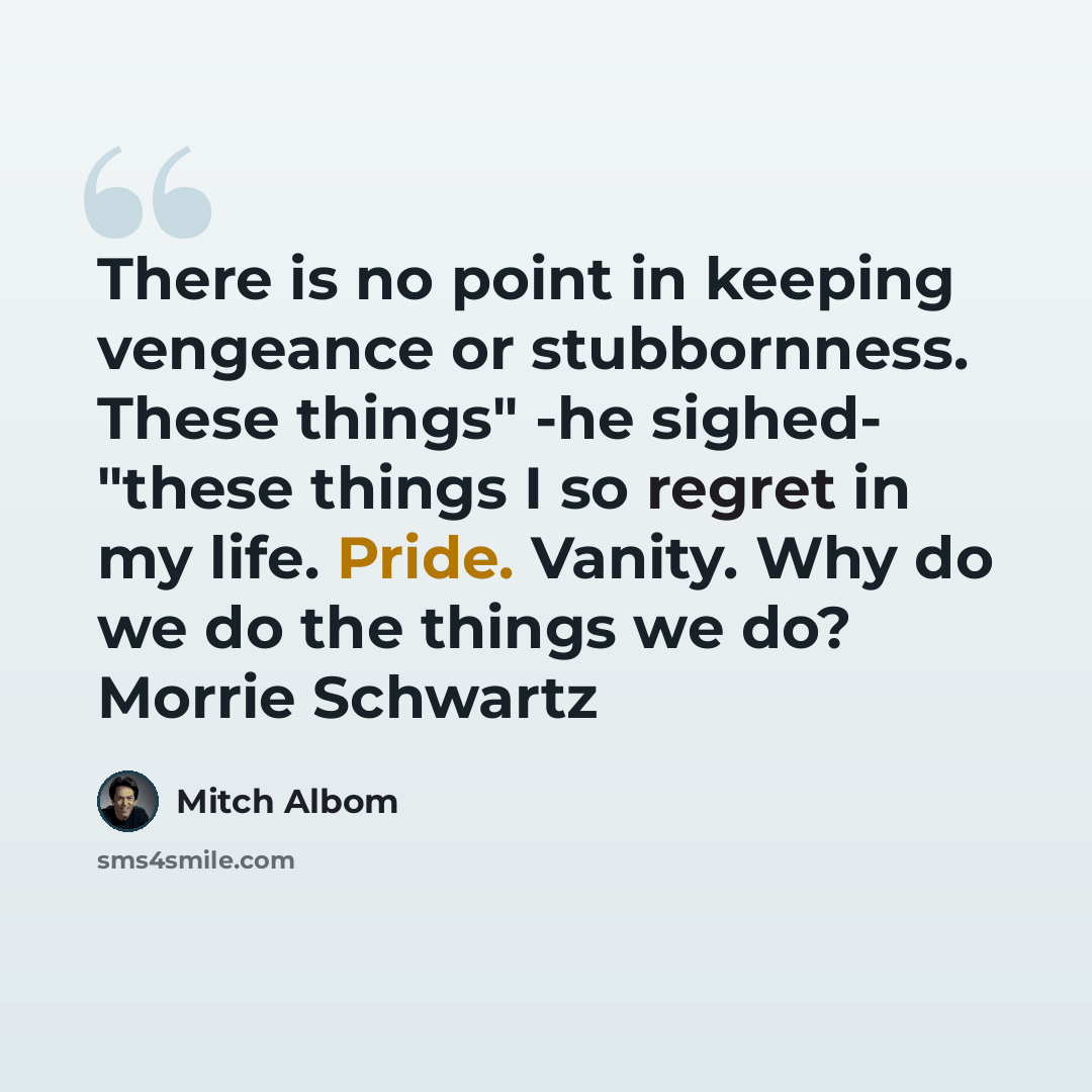 “There is no point in keeping vengeance or stubbornness. These things" -he sighed- "these things I so regret in my life. Pride. Vanity. Why do we do the things we do? Morrie Schwartz” quote by Mitch Albom