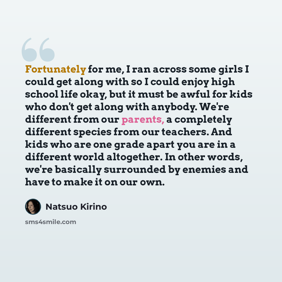 “Fortunately for me, I ran across some girls I could get along with so I could enjoy high school life okay, but it must be awful for kids who don't get along with anybody. We're different from our parents, a completely different species from our teachers. And kids who are one grade apart you are in…” quote by Natsuo Kirino