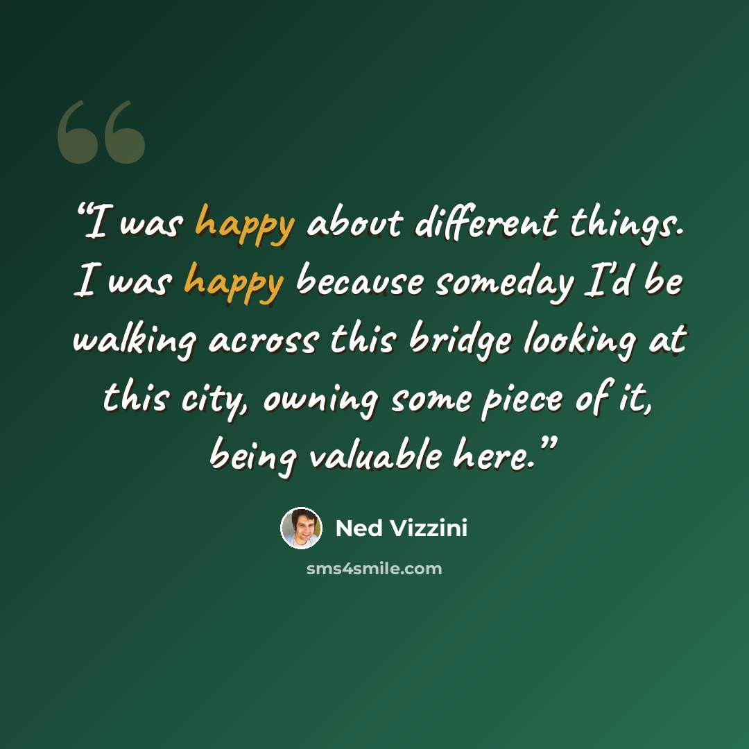 “I was happy about different things. I was happy because someday I'd be walking across this bridge looking at this city, owning some piece of it, being valuable here.” quote by Ned Vizzini