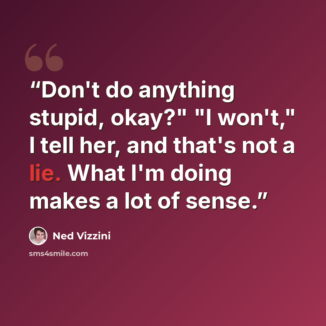 “Don't do anything stupid, okay?" "I won't," I tell her, and that's not a lie. What I'm doing makes a lot of sense.” quote by Ned Vizzini