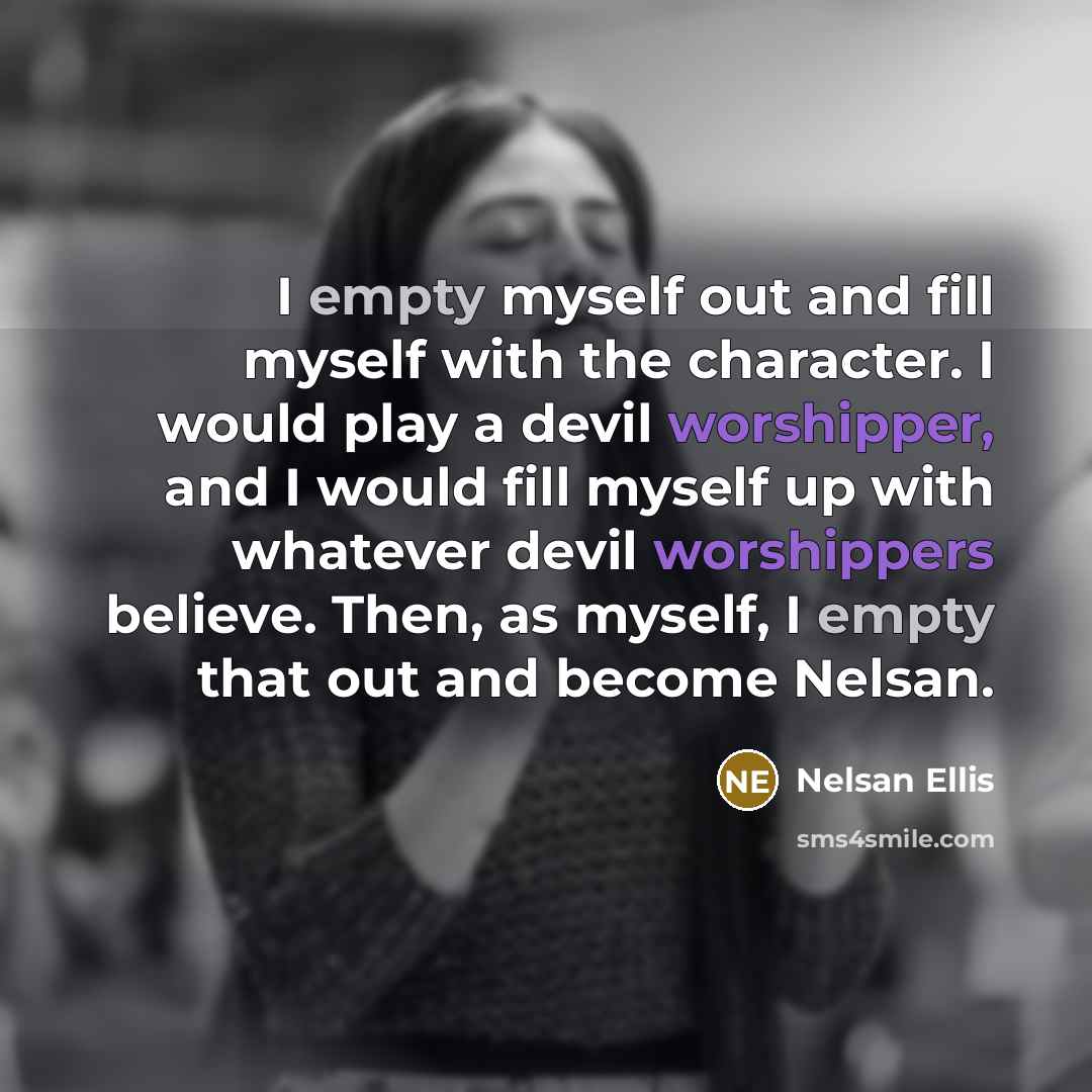 “I empty myself out and fill myself with the character. I would play a devil worshipper, and I would fill myself up with whatever devil worshippers believe. Then, as myself, I empty that out and become Nelsan.” quote by Nelsan Ellis