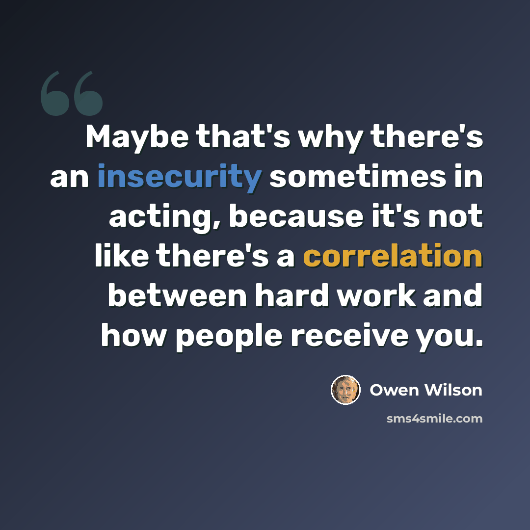 “Maybe that's why there's an insecurity sometimes in acting, because it's not like there's a correlation between hard work and how people receive you.” quote by Owen Wilson
