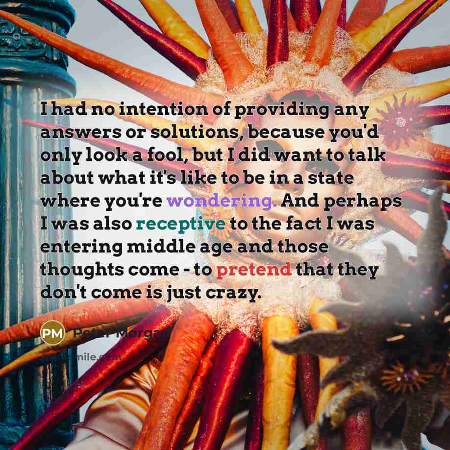 “I had no intention of providing any answers or solutions, because you'd only look a fool, but I did want to talk about what it's like to be in a state where you're wondering. And perhaps I was also receptive to the fact I was entering middle age and those thoughts come - to pretend that they don't…” quote by Peter Morgan
