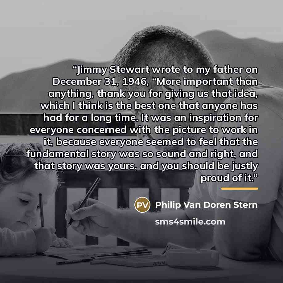 “Jimmy Stewart wrote to my father on December 31, 1946, “More important than anything, thank you for giving us that idea, which I think is the best one that anyone has had for a long time. It was an inspiration for everyone concerned with the picture to work in it, because everyone seemed to feel…” quote by Philip Van Doren Stern