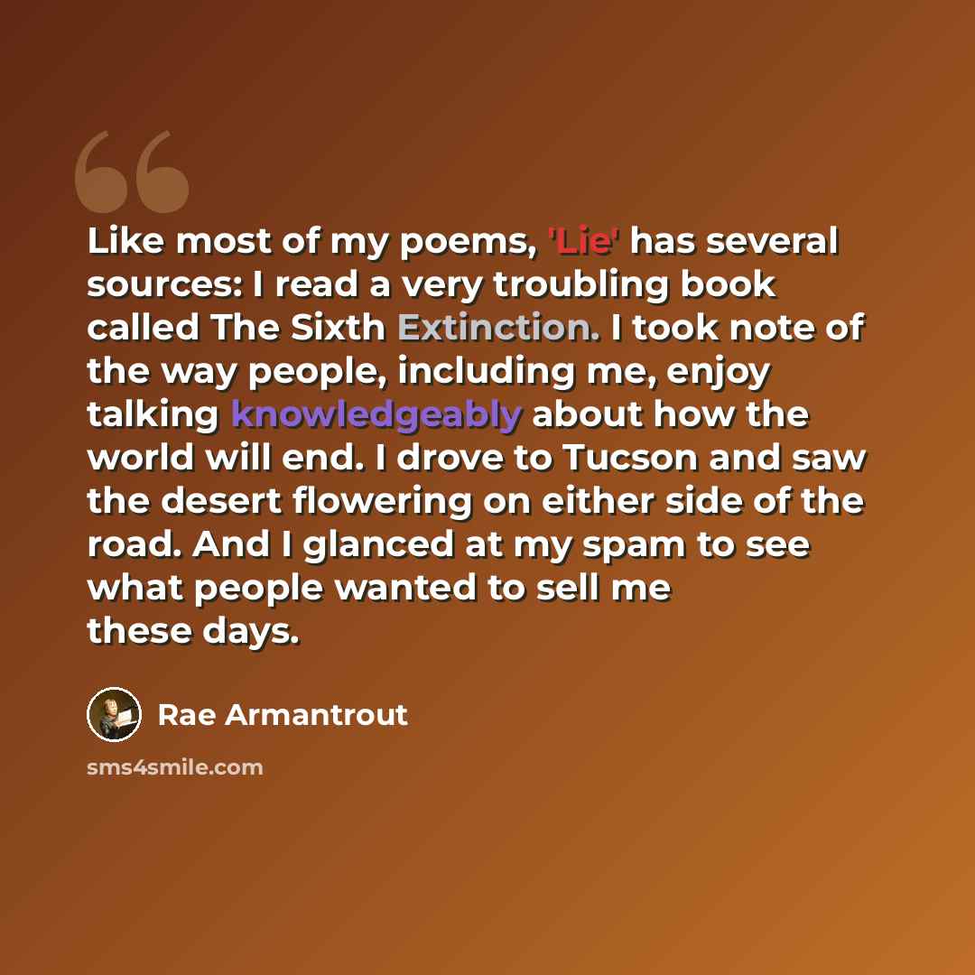 “Like most of my poems, 'Lie' has several sources: I read a very troubling book called The Sixth Extinction. I took note of the way people, including me, enjoy talking knowledgeably about how the world will end. I drove to Tucson and saw the desert flowering on either side of the road. And I…” quote by Rae Armantrout