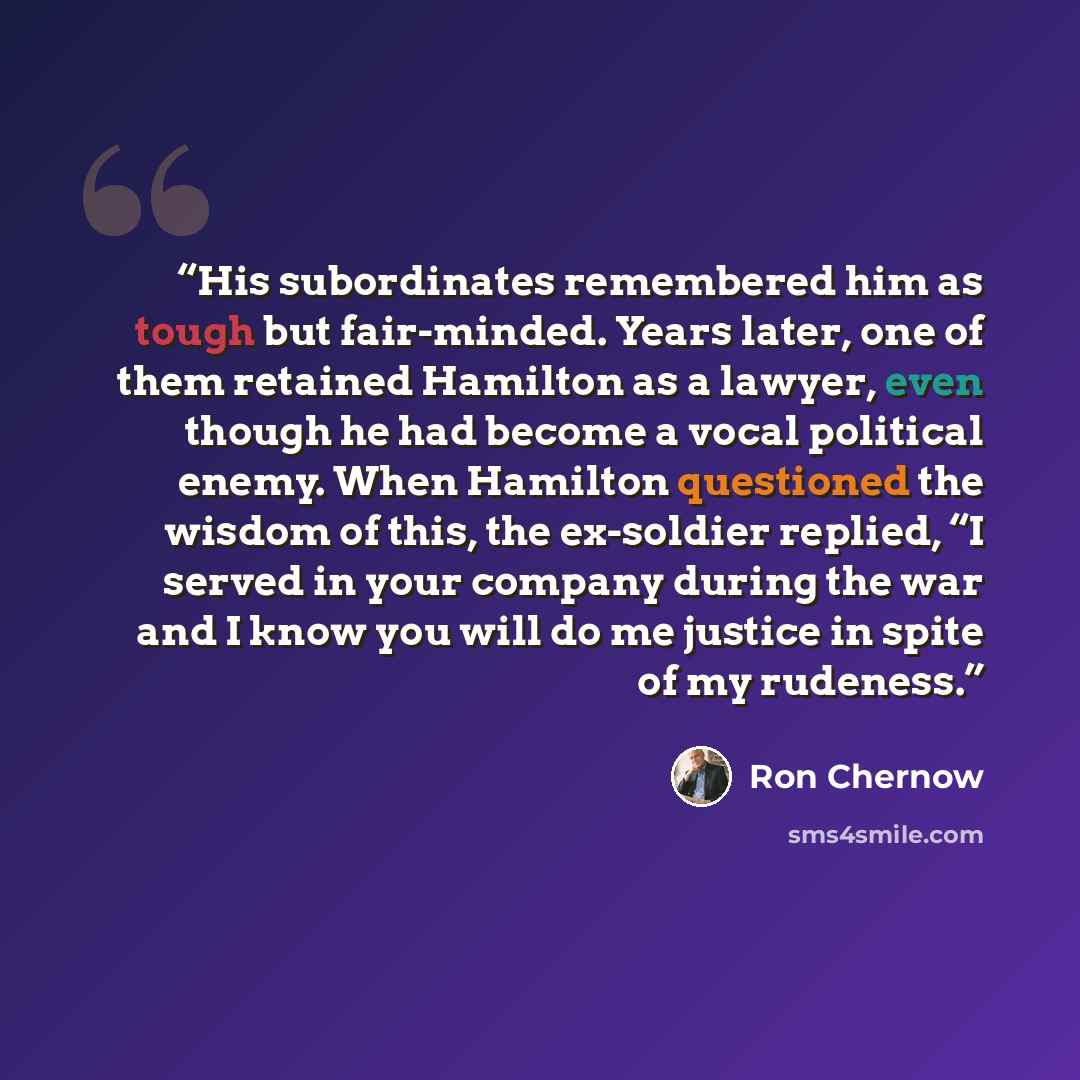 “His subordinates remembered him as tough but fair-minded. Years later, one of them retained Hamilton as a lawyer, even though he had become a vocal political enemy. When Hamilton questioned the wisdom of this, the ex-soldier replied, “I served in your company during the war and I know you will do…” quote by Ron Chernow