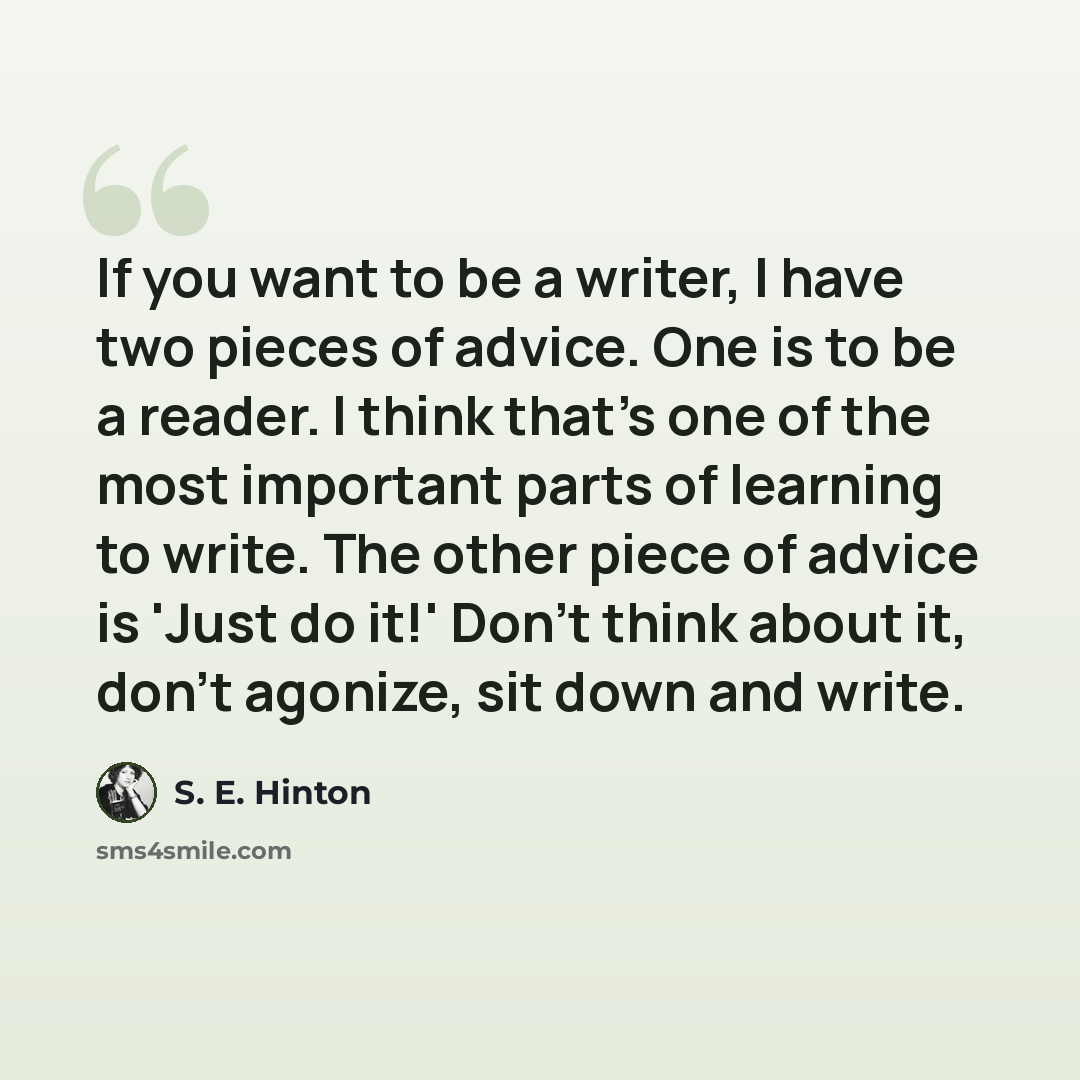 “If you want to be a writer, I have two pieces of advice. One is to be a reader. I think that's one of the most important parts of learning to write. The other piece of advice is 'Just do it!' Don't think about it, don't agonize, sit down and write.” quote by S. E. Hinton