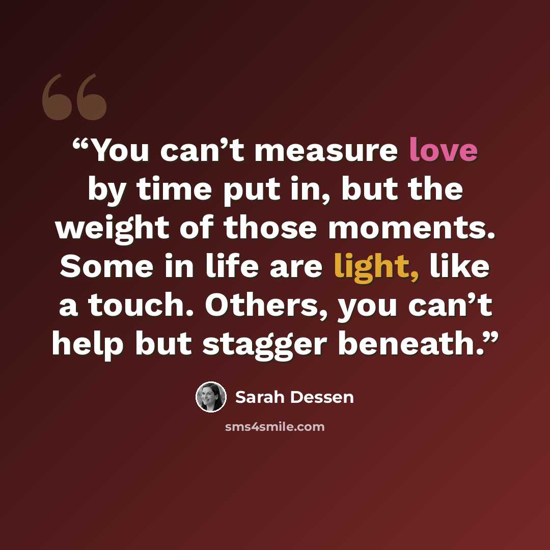 “You can’t measure love by time put in, but the weight of those moments. Some in life are light, like a touch. Others, you can’t help but stagger beneath.” quote by Sarah Dessen