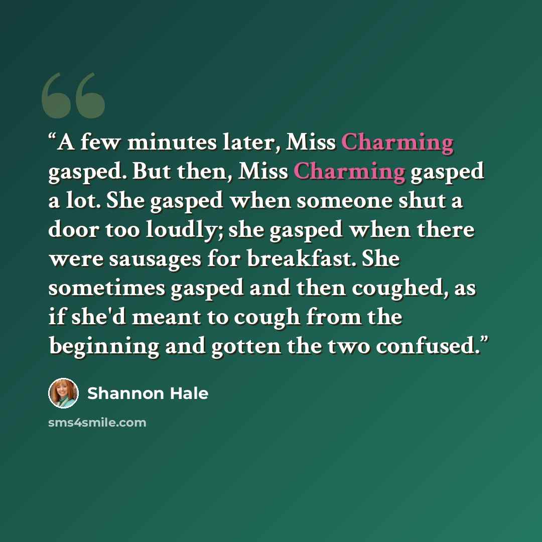 “A few minutes later, Miss Charming gasped. But then, Miss Charming gasped a lot. She gasped when someone shut a door too loudly; she gasped when there were sausages for breakfast. She sometimes gasped and then coughed, as if she'd meant to cough from the beginning and gotten the two confused.” quote by Shannon Hale