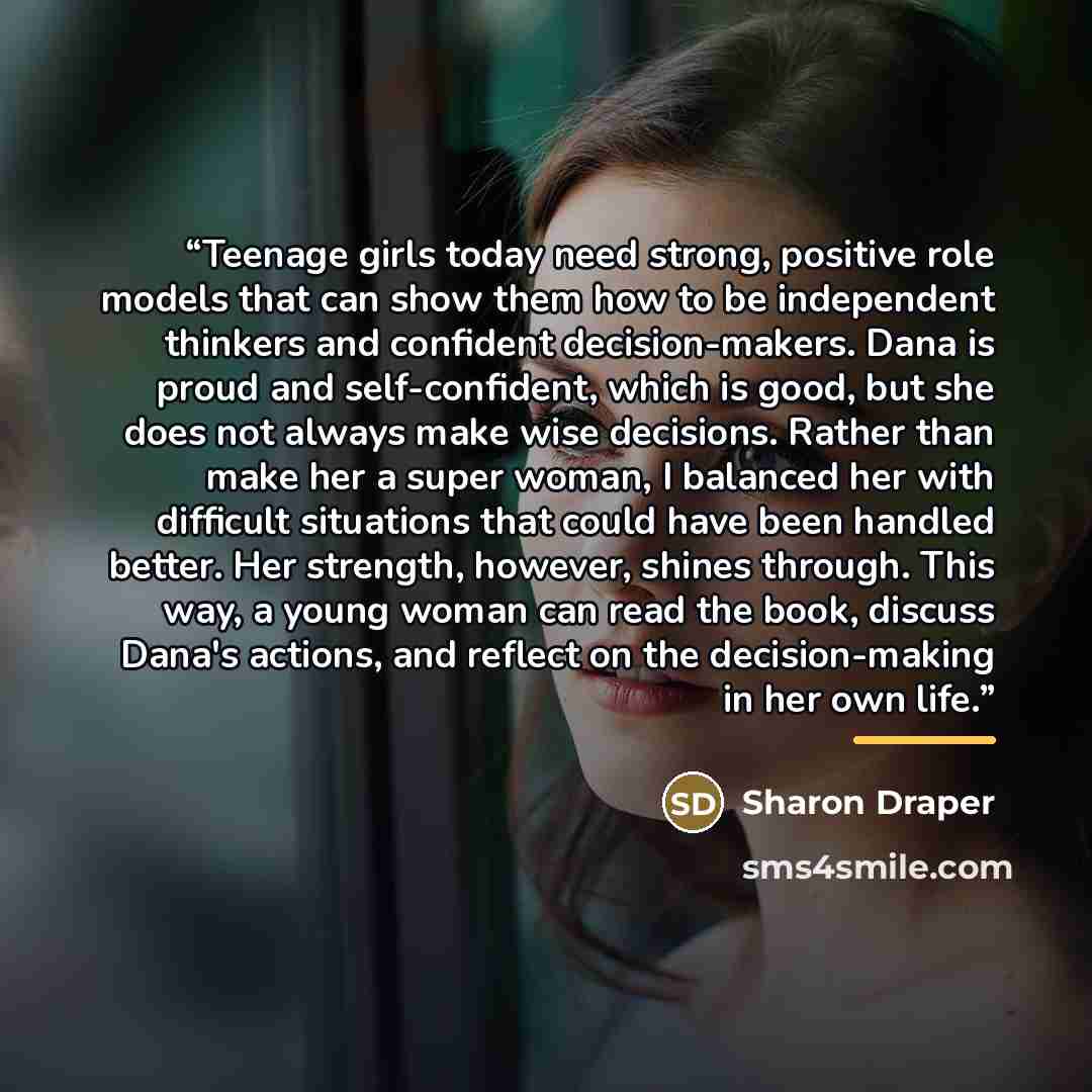 “Teenage girls today need strong, positive role models that can show them how to be independent thinkers and confident decision-makers. Dana is proud and self-confident, which is good, but she does not always make wise decisions. Rather than make her a super woman, I balanced her with difficult…” quote by Sharon Draper