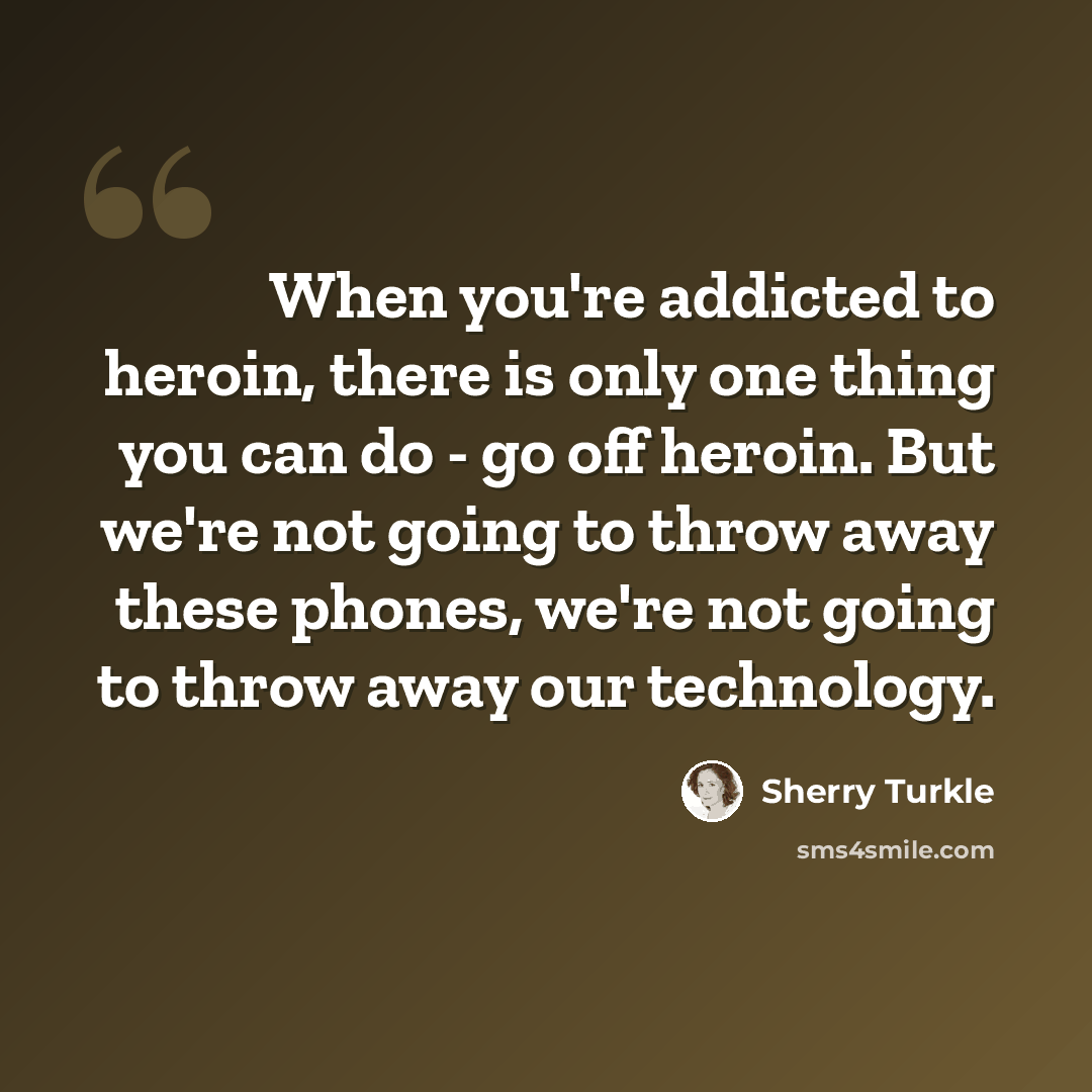“When you're addicted to heroin, there is only one thing you can do - go off heroin. But we're not going to throw away these phones, we're not going to throw away our technology.” quote by Sherry Turkle