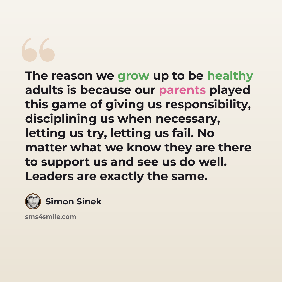 “The reason we grow up to be healthy adults is because our parents played this game of giving us responsibility, disciplining us when necessary, letting us try, letting us fail. No matter what we know they are there to support us and see us do well. Leaders are exactly the same.” quote by Simon Sinek