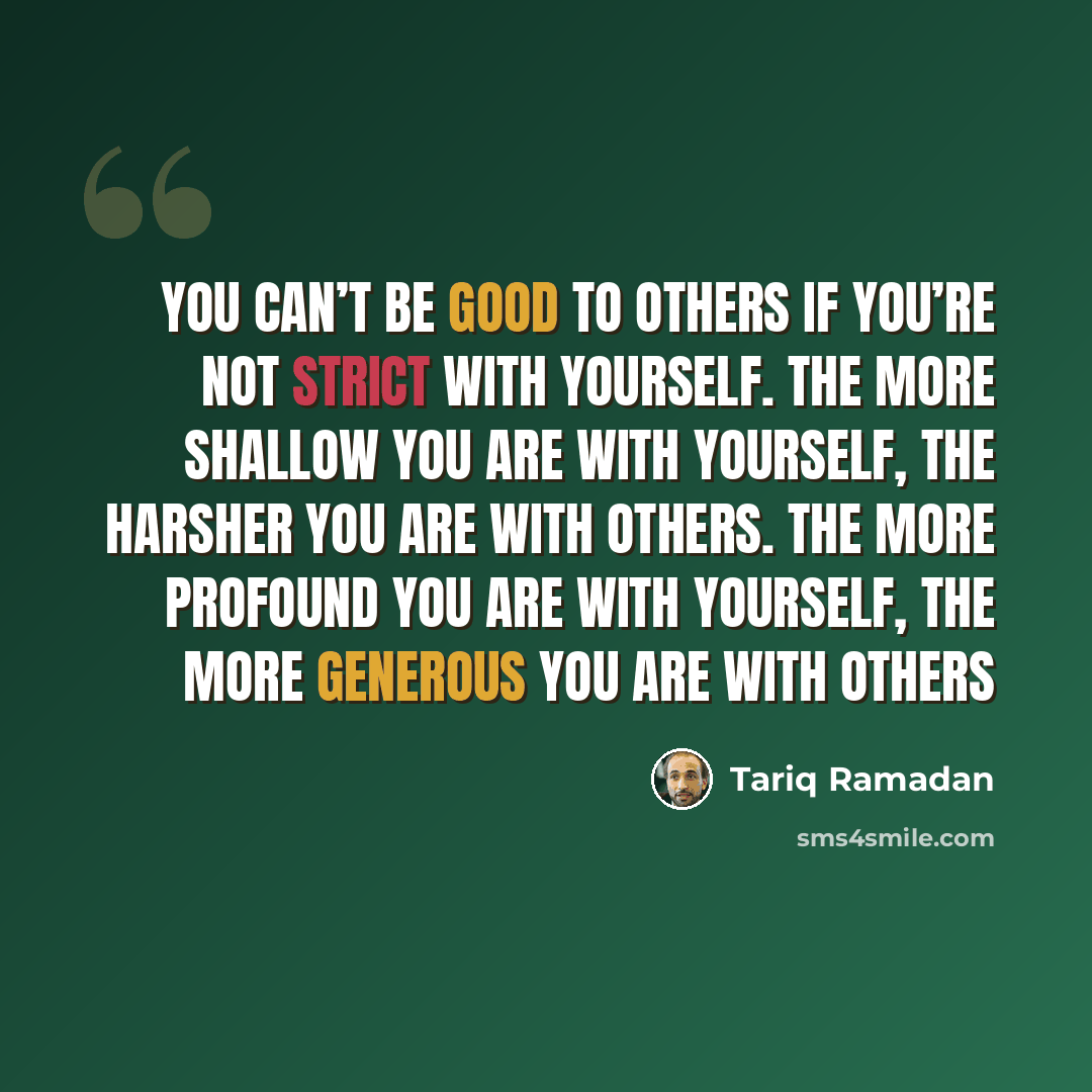 “You can’t be good to others if you’re not strict with yourself. The more shallow you are with yourself, the harsher you are with others. The more profound you are with yourself, the more generous you are with others” quote by Tariq Ramadan