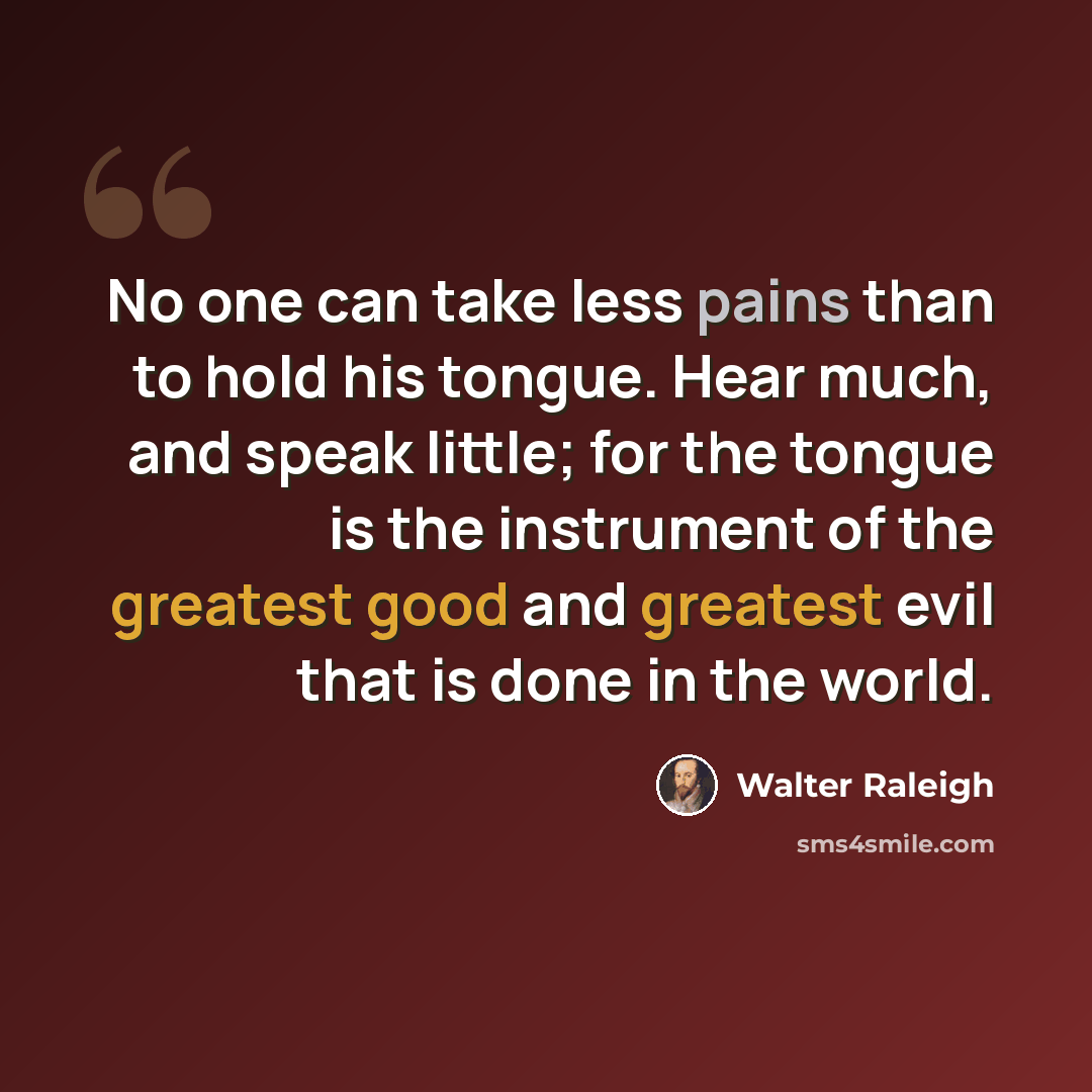 “No one can take less pains than to hold his tongue. Hear much, and speak little; for the tongue is the instrument of the greatest good and greatest evil that is done in the world.” quote by Walter Raleigh